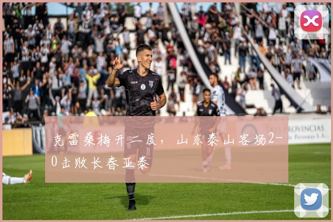 克雷桑梅开二度，山东泰山客场2-0击败长春亚泰