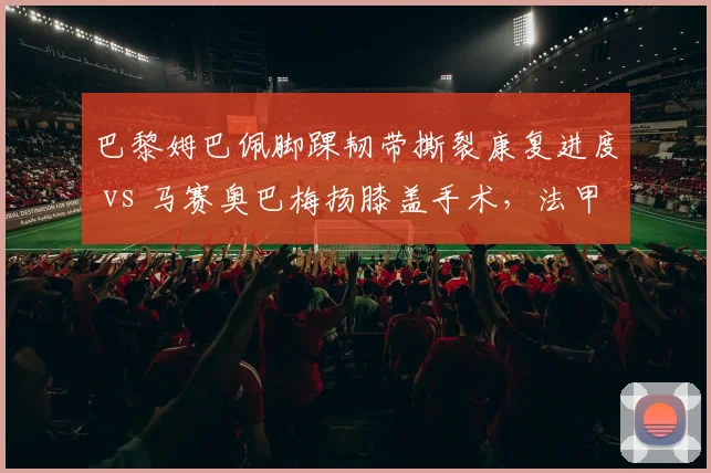 巴黎姆巴佩脚踝韧带撕裂康复进度 vs 马赛奥巴梅扬膝盖手术,法甲射手王之争受伤病影响