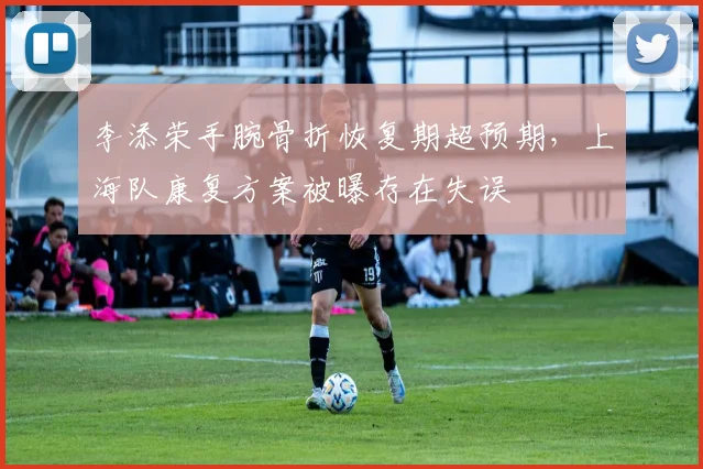 李添荣手腕骨折恢复期超预期，上海队康复方案被曝存在失误