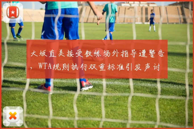 大坂直美接受教练场外指导遭警告，WTA规则执行双重标准引发声讨