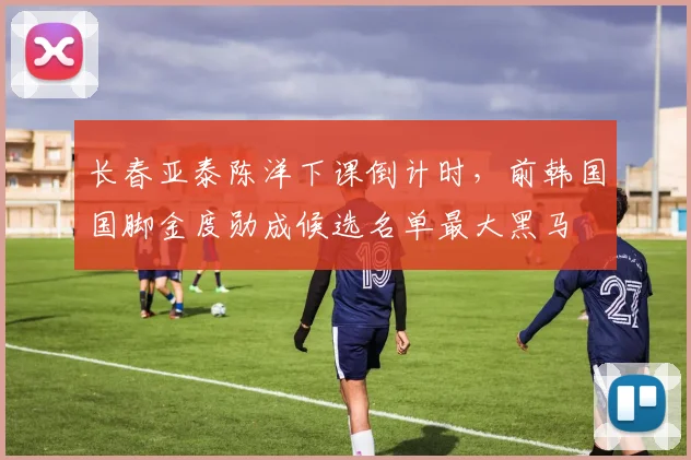 长春亚泰陈洋下课倒计时，前韩国国脚金度勋成候选名单最大黑马