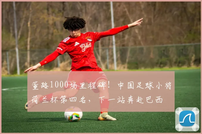 董路1000场里程碑！中国足球小将荷兰杯第四名，下一站奔赴巴西