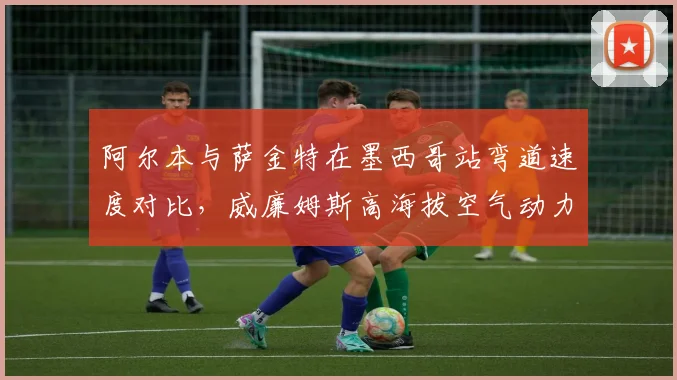 阿尔本与萨金特在墨西哥站弯道速度对比，威廉姆斯高海拔空气动力学调校收获成效